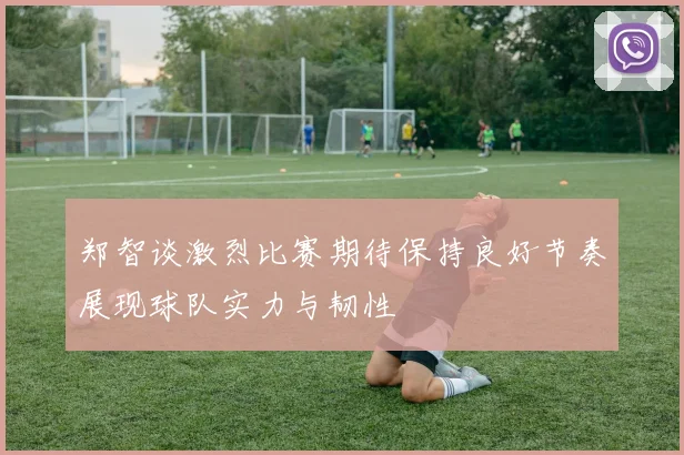 郑智谈激烈比赛期待保持良好节奏展现球队实力与韧性